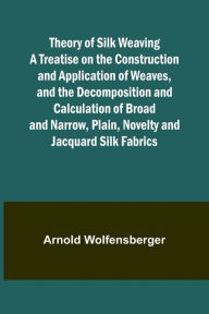 Title: Theory of Silk Weaving A Treatise on the Construction and Application of Weaves, and the Decomposition and Calculation of Broad and Narrow, Plain, Novelty and Jacquard Silk Fabrics, Author: Arnold Wolfensberger