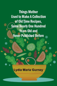 Title: Things Mother Used to Make A Collection of Old Time Recipes, Some Nearly One Hundred Years Old and Never Published Before, Author: Lydia Maria Gurney
