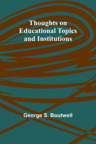 Title: Thoughts on Educational Topics and Institutions, Author: George S Boutwell