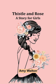 Title: Thistle and Rose: A Story for Girls, Author: Amy Walton