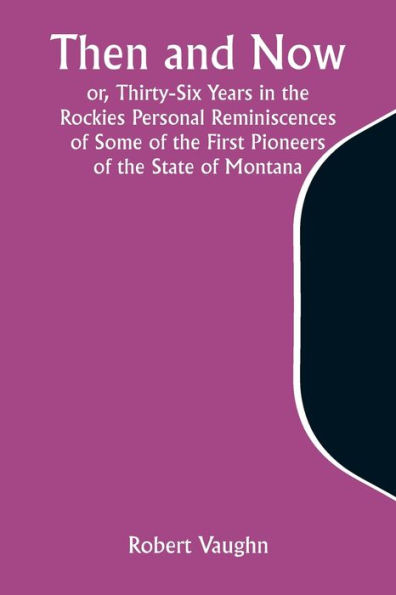 Then and Now; or, Thirty-Six Years in the Rockies Personal Reminiscences of Some of the First Pioneers of the State of Montana