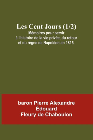 Les Cent Jours (1/2); Mémoires pour servir à l'histoire de la vie privée, du retour et du règne de Napoléon en 1815.