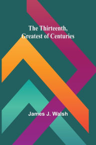 Title: The Thirteenth, Greatest of Centuries, Author: James J Walsh