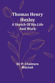 Title: Thomas Henry Huxley; A Sketch Of His Life And Work, Author: P Mitchell