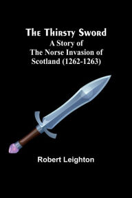 Title: The Thirsty Sword: A Story of the Norse Invasion of Scotland (1262-1263), Author: Robert Leighton