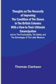 Title: Thoughts on the Necessity of Improving the Condition of the Slaves in the British Colonies With a View to Their Ultimate Emancipation; and on the Practicability, the Safety, and the Advantages of the Latter Measure., Author: Thomas Clarkson