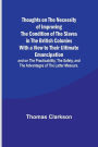 Thoughts on the Necessity of Improving the Condition of the Slaves in the British Colonies With a View to Their Ultimate Emancipation; and on the Practicability, the Safety, and the Advantages of the Latter Measure.