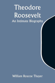 Title: Theodore Roosevelt: An Intimate Biography, Author: William Roscoe Thayer