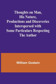 Title: Thoughts on Man, His Nature, Productions and Discoveries Interspersed with Some Particulars Respecting the Author, Author: William Godwin