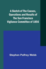 Title: A Sketch of the Causes, Operations and Results of the San Francisco Vigilance Committee of 1856, Author: Stephen Palfrey Webb