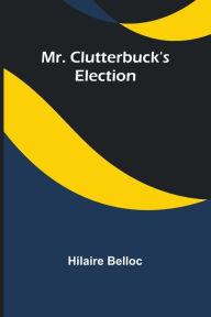 Title: Mr. Clutterbuck's Election, Author: Hilaire Belloc