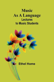 Title: Music as a Language: Lectures to Music Students, Author: Ethel Home