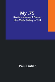 Title: My .75: Reminiscences of a Gunner of a .75m/m Battery in 1914, Author: Paul Lintier