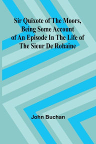 Title: Sir Quixote of the Moors, Being some account of an episode in the life of the Sieur de Rohaine, Author: John Buchan