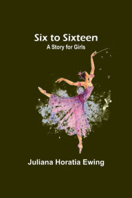 Title: Six to Sixteen: A Story for Girls, Author: Juliana Horatia Ewing
