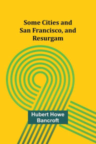 Title: Some Cities and San Francisco, and Resurgam, Author: Hubert Howe Bancroft