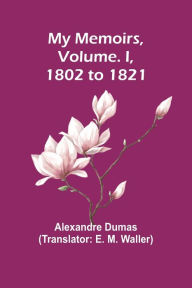 Title: My Memoirs, Volume. I, 1802 to 1821, Author: Alexandre Dumas