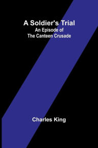 Title: A Soldier's Trial: An Episode of the Canteen Crusade, Author: Charles King