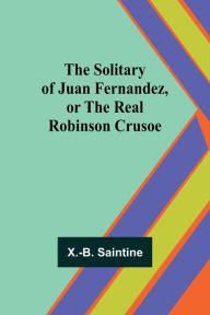 Title: The Solitary of Juan Fernandez, or the Real Robinson Crusoe, Author: X -B Saintine