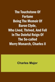 Title: The Touchstone of Fortune Being the Memoir of Baron Clyde, Who Lived, Thrived, and Fell in the Doleful Reign of the So-called Merry Monarch, Charles II, Author: Charles Major