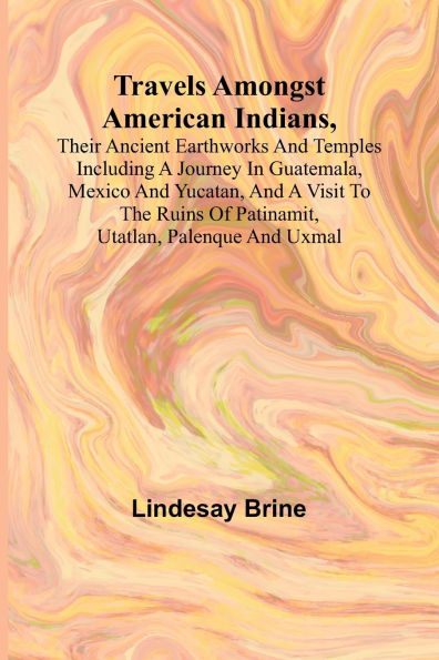 Travels Amongst American Indians, Their Ancient Earthworks and Temples Including a Journey in Guatemala, Mexico and Yucatan, and a Visit to the Ruins of Patinamit, Utatlan, Palenque and Uxmal