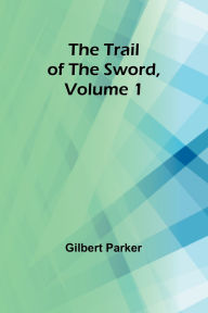 Title: The Trail of the Sword, Volume 1, Author: Gilbert Parker