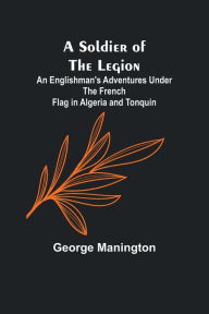 Title: A Soldier of the Legion;An Englishman's Adventures Under the French Flag in Algeria and Tonquin, Author: George Manington