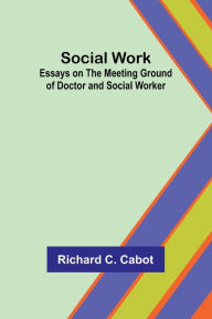 Title: Social Work; Essays on the Meeting Ground of Doctor and Social Worker, Author: Richard Cabot