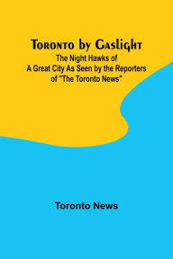 Title: Toronto by Gaslight: The Night Hawks of a Great City As Seen by the Reporters of 