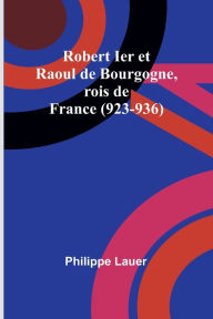 Title: Robert Ier et Raoul de Bourgogne, rois de France (923-936), Author: Philippe Lauer