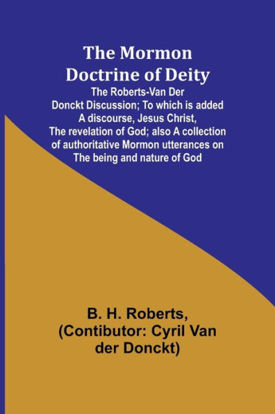 The Mormon Doctrine of Deity: The Roberts-Van Der Donckt Discussion; To which is added a discourse, Jesus Christ, the revelation of God; also a collection of authoritative Mormon utterances on the being and nature of God