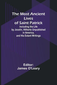 Title: The Most Ancient Lives of Saint Patrick; Including the Life by Jocelin, Hitherto Unpublished in America, and His Extant Writings, Author: James O'Leary