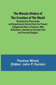 Title: The Mosaic History of the Creation of the World; Illustrated by Discoveries and Experiments Derived from the Present Enlightened State of Science; With Reflections, Intended to Promote Vital and Practical Religion, Author: Thomas Wood