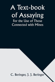 Title: A Text-book of Assaying: For the Use of Those Connected with Mines, Author: C Beringer