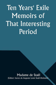 Title: Ten Years' Exile Memoirs of That Interesting Period of the Life of the Baroness De Stael-Holstein, Written by Herself, during the Years 1810, 1811, 1812, and 1813, and Now First Published from the Original Manuscript, by Her Son., Author: Madame de StaÃÂÂl