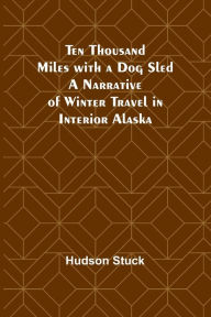 Title: Ten Thousand Miles with a Dog Sled A Narrative of Winter Travel in Interior Alaska, Author: Hudson Stuck