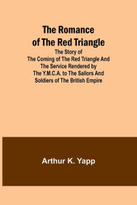 Title: The Romance of the Red Triangle; The story of the coming of the red triangle and the service rendered by the Y.M.C.A. to the sailors and soldiers of the British Empire, Author: Arthur K. Yapp