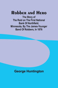 Title: Robber and hero: the story of the raid on the First National Bank of Northfield, Minnesota, by the James-Younger band of robbers, in 1876, Author: George Huntington