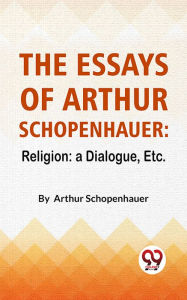 Title: The Essays Of Arthur Schopenhauer: Religion: A Dialogue, Etc., Author: Arthur Schopenhauer