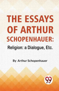 Title: The Essays Of Arthur Schopenhauer: Religion: A Dialogue, Etc., Author: Arthur Schopenhauer