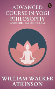 Title: Advanced Course in Yogi Philosophy and Oriental Occultism, Author: William Walker Atkinson