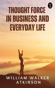 Title: Thought-Force in Business and Everyday Life, Author: William Walker Atkinson