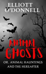 Title: Animal Ghosts Or, Animal Hauntings and the Hereafter, Author: Elliott O'Donnell