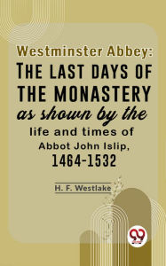 Title: Westminster Abbey: The Last Days Of The Monastery As Shown By The Life And Times Of Abbot John Islip, 1464-1532, Author: H. F. Westlake