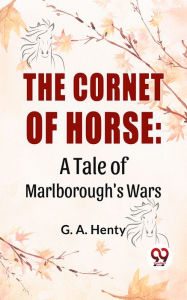 Title: The Cornet Of Horse: A Tale Of Marlborough'S Wars, Author: G. A. Henty
