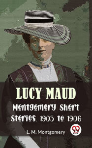 Title: Lucy Maud Montgomery Short Stories, 1905 To 1906, Author: L. M. Montgomery