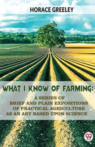 Title: What I Know Of Farming: A Series Of Brief And Plain Expositions Of Practical Agriculture As An Art Based Upon Science, Author: Horace Greeley