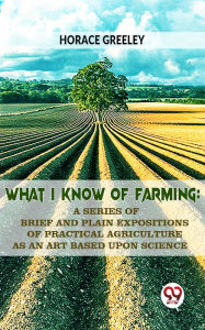 Title: What I Know Of Farming : A Series Of Brief And Plain Expositions Of Practical Agriculture As An Art Based Upon Science, Author: Horace Greeley