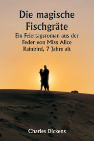 Title: Die magische Fischgräte Ein Feiertagsroman aus der Feder von Miss Alice Rainbird, 7 Jahre alt, Author: Charles Dickens