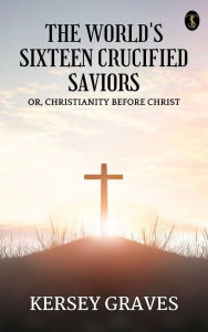 Title: The World's Sixteen Crucified Saviors, Author: Kersey Graves